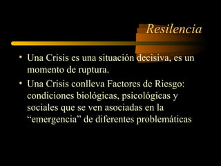 Resilencia
• Una Crisis es una situación decisiva, es un
momento de ruptura.
• Una Crisis conlleva Factores de Riesgo:
condiciones biológicas, psicológicas y
sociales que se ven asociadas en la
“emergencia” de diferentes problemáticas
 