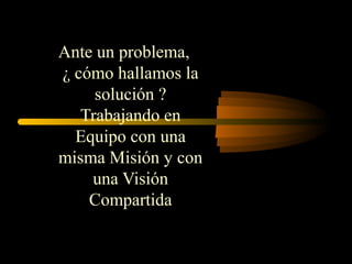 Ante un problema,
¿ cómo hallamos la
solución ?
Trabajando en
Equipo con una
misma Misión y con
una Visión
Compartida
 