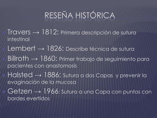 Reseña históricaTravers -> 1812: Primera descripción de sutura intestinalLembert -> 1826: Describe técnica de suturaBillroth -> 1860: Primer trabajo de seguimiento para pacientes con anastomosisHalsted -> 1886: Sutura a dos Capas  y prevenir la evaginación de la mucosaGetzen -> 1966: Sutura a una Capa con puntos con bordes evertidos
