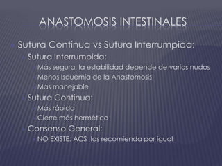 Anastomosis intestinalesSutura Continua vs Sutura Interrumpida:Sutura Interrumpida:Más segura, la estabilidad depende de varios nudosMenos Isquemia de la AnastomosisMás manejableSutura Continua:Más rápidaCierre más herméticoConsenso General:NO EXISTE: ACS  las recomienda por igual