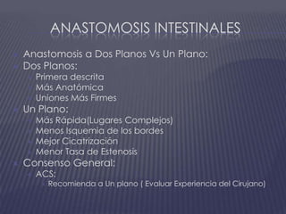 Anastomosis intestinalesAnastomosis a Dos Planos Vs Un Plano:Dos Planos:Primera descritaMás AnatómicaUniones Más FirmesUn Plano:Más Rápida(Lugares Complejos) Menos Isquemia de los bordesMejor CicatrizaciónMenor Tasa de EstenosisConsenso General:ACS:Recomienda a Un plano ( Evaluar Experiencia del Cirujano)