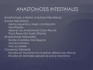 Anastomosis intestinalesAnastomosis a Mano vs Sutura Mecánica:Sutura Mecánica:Menos Isquemia y Mejor cicatrizaciónMas RápidaIdeal en las Anastomosis Colon-RectalPoca Reacción tisular (titanio)Anastomosis Manuales:Bordes Invertidos mas SegurosMas EconómicaMas accesibleConsenso General:Estudios en Humanos no muestran diferencias clínicasEstudios en Animales apoyan la sutura mecánica