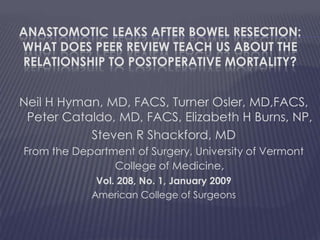 Anastomotic Leaks after Bowel Resection:What Does Peer Review Teach Us about theRelationshiptoPostoperativeMortality?Neil H Hyman, MD, FACS, Turner Osler, MD,FACS, Peter Cataldo, MD, FACS, Elizabeth H Burns, NP,Steven R Shackford, MDFrom the Department of Surgery, University of Vermont College of Medicine,Vol. 208, No. 1, January 2009American College of Surgeons