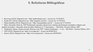 8. Referências Bibliográficas 
• Bootstrap (2014). Disponível em: <http://getbootstrap.com/>. Acesso em: 27/10/2014. 
• Grupo FCC (2014). Disponível em: <http://grupofcc.com.br/>. Acesso em: 27/10/2014. 
• Massa DunDun (2014). Disponível em < http://massadundun.com.br/ >. Acesso em 27/10/2014. 
• Melo, Alexandre Altair de. PHP Profissional: aprenda a desenvolver sistemas profissionais orientados a objetos com 
padrões de projeto / Alexandre Altair de Melo, Maurício G. F. Nascimento. -- São Paulo: Novatec Editora, 2007. 
• Niederauer, Juliano. Desenvolvendo Websites com PHP / Juliano Niederauer. -- 2. ed. -- São Paulo : Novatec Editora, 2011. 
• PHP (2014). Disponível em <http://www.php.net/>. Acesso em 08/09/2014. 
• Smarty (2014). Disponível em: <http://www.smarty.net/>. Acesso em: 08/09/2014. 
11 
 