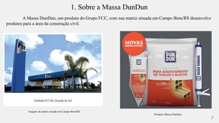1. Sobre a Massa DunDun 
A Massa DunDun, um produto do Grupo FCC, com sua matriz situada em Campo Bom/RS desenvolve 
produtos para a área da construção civil. 
Imagem da matriz situada em Campo Bom/RS 
3 
Produtos Massa DunDun 
 