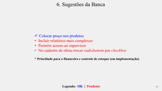 6. Sugestões da Banca 
 Colocar preço nos produtos 
• Incluir relatórios mais complexos 
• Permitir acesso ao supervisor 
• No cadastro de obras trocar radiobuttom por checkbox 
* Prioridade para o financeiro e controle de estoque (em implementação) 
Legenda: OK | Pendente 
9 
 