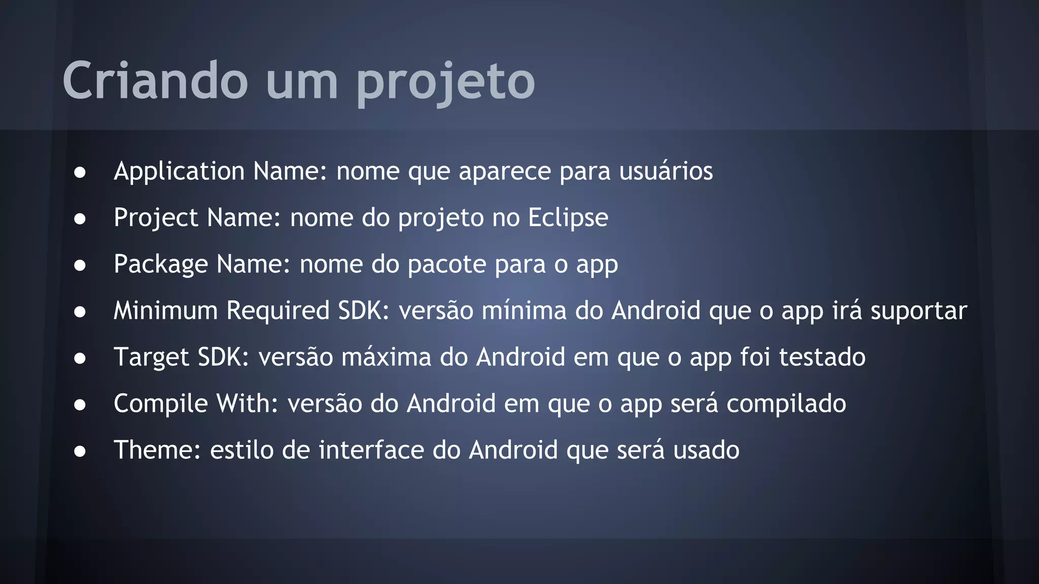 Criando um projeto
● Application Name: nome que aparece para usuários
● Project Name: nome do projeto no Eclipse
● Package Name: nome do pacote para o app
● Minimum Required SDK: versão mínima do Android que o app irá suportar
● Target SDK: versão máxima do Android em que o app foi testado
● Compile With: versão do Android em que o app será compilado
● Theme: estilo de interface do Android que será usado
 