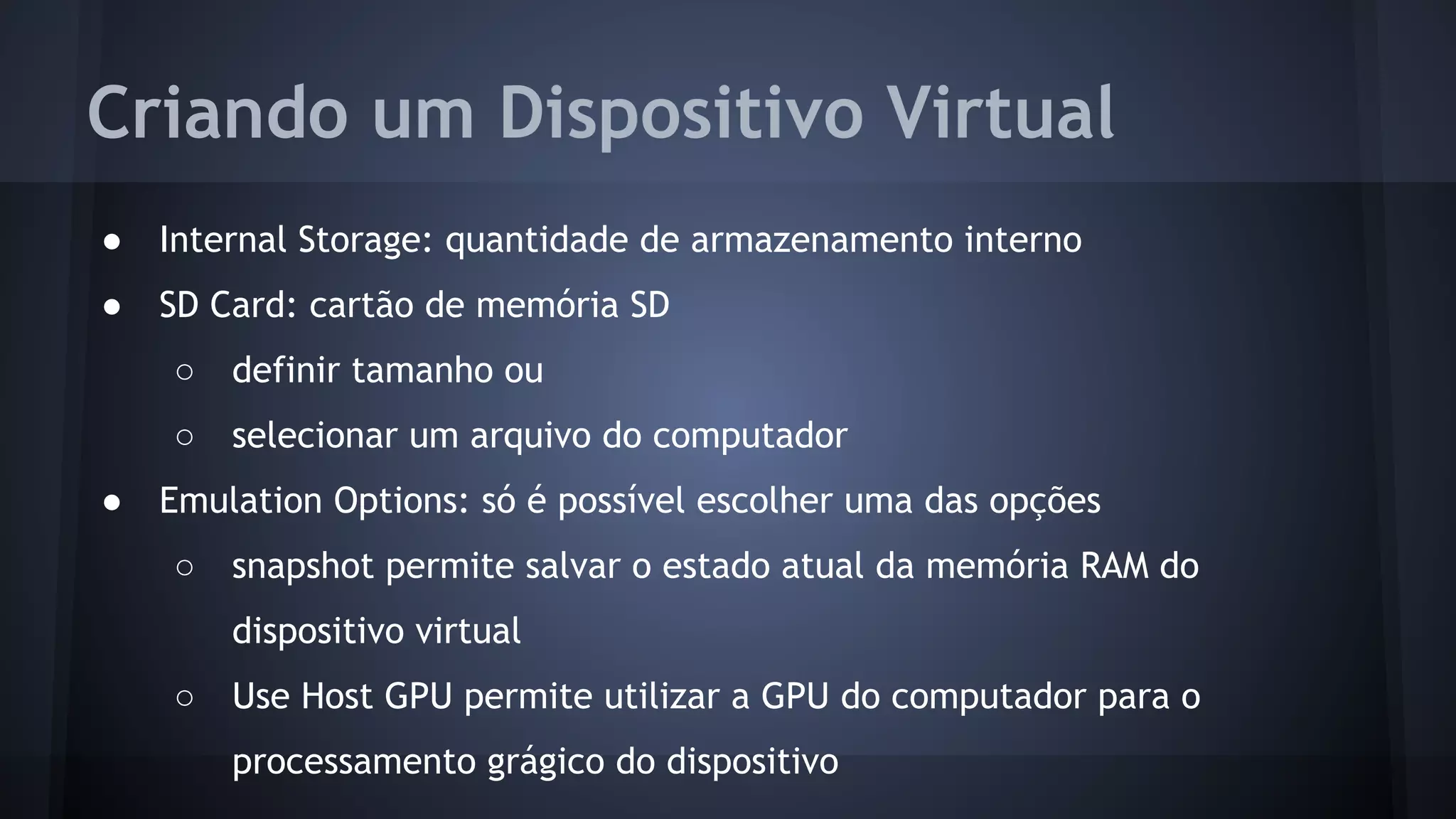 Criando um Dispositivo Virtual
● Internal Storage: quantidade de armazenamento interno
● SD Card: cartão de memória SD
○ definir tamanho ou
○ selecionar um arquivo do computador
● Emulation Options: só é possível escolher uma das opções
○ snapshot permite salvar o estado atual da memória RAM do
dispositivo virtual
○ Use Host GPU permite utilizar a GPU do computador para o
processamento grágico do dispositivo
 