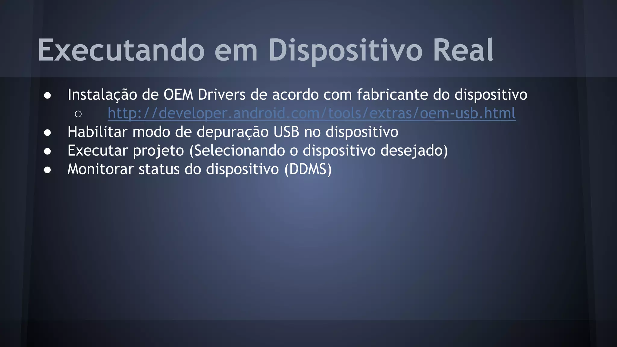 Executando em Dispositivo Real
● Instalação de OEM Drivers de acordo com fabricante do dispositivo
○ http://developer.android.com/tools/extras/oem-usb.html
● Habilitar modo de depuração USB no dispositivo
● Executar projeto (Selecionando o dispositivo desejado)
● Monitorar status do dispositivo (DDMS)
 
