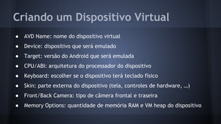 Criando um Dispositivo Virtual
● AVD Name: nome do dispositivo virtual
● Device: dispositivo que será emulado
● Target: versão do Android que será emulada
● CPU/ABI: arquitetura do processador do dispositivo
● Keyboard: escolher se o dispositivo terá teclado físico
● Skin: parte externa do dispositivo (tela, controles de hardware, …)
● Front/Back Camera: tipo de câmera frontal e traseira
● Memory Options: quantidade de memória RAM e VM heap do dispositivo
 
