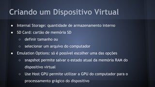 Criando um Dispositivo Virtual
● Internal Storage: quantidade de armazenamento interno
● SD Card: cartão de memória SD
○ definir tamanho ou
○ selecionar um arquivo do computador
● Emulation Options: só é possível escolher uma das opções
○ snapshot permite salvar o estado atual da memória RAM do
dispositivo virtual
○ Use Host GPU permite utilizar a GPU do computador para o
processamento grágico do dispositivo
 