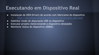 Executando em Dispositivo Real
● Instalação de OEM Drivers de acordo com fabricante do dispositivo
○ http://developer.android.com/tools/extras/oem-usb.html
● Habilitar modo de depuração USB no dispositivo
● Executar projeto (Selecionando o dispositivo desejado)
● Monitorar status do dispositivo (DDMS)
 