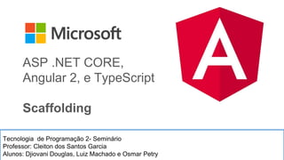 Tecnologia de Programação 2- Seminário
Professor: Cleiton dos Santos Garcia
Alunos: Djiovani Douglas, Luiz Machado e Osmar Petry
ASP .NET CORE,
Angular 2, e TypeScript
Scaffolding
 