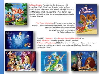 Salduos Amigos. Premiére no Rio de Janeiro, 1942
e nos EUA, 1943. Situado na América Latina, o filme
possui quatro ambientes; Pato Donald no Lago Titicaca e
em Mendoza, Pateta na Argentina e Pato Donald e Zé
Carioca no Rio de Janeiro, ao som de Aquarela do Brasil e
Tico-tico no Fubá.
The Three Caballeros,1944, traz uma aventura na
América Latina combinando live-action com animação.
A história: Pato Donald comemorando
seu aniversário com seus amigos,
Zé Carioca e Panchito.
Em 1950, Cinderela; 1951, Alice no País das Maravilhas e em
1953, Peter Pan são adaptações de contos e histórias.
A Dama e o Vagabundo, 1955, foi o primeiro a fazer uso do cinemascope, e
obrigou os estúdios a construir uma miniatura detalhada de todos os
cenários do filme.
 