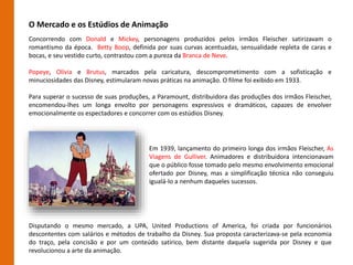 O Mercado e os Estúdios de Animação
Concorrendo com Donald e Mickey, personagens produzidos pelos irmãos Fleischer satirizavam o
romantismo da época. Betty Boop, definida por suas curvas acentuadas, sensualidade repleta de caras e
bocas, e seu vestido curto, contrastou com a pureza da Branca de Neve.
Popeye, Olívia e Brutus, marcados pela caricatura, descomprometimento com a sofisticação e
minuciosidades das Disney, estimularam novas práticas na animação. O filme foi exibido em 1933.
Para superar o sucesso de suas produções, a Paramount, distribuidora das produções dos irmãos Fleischer,
encomendou-lhes um longa envolto por personagens expressivos e dramáticos, capazes de envolver
emocionalmente os espectadores e concorrer com os estúdios Disney.
Em 1939, lançamento do primeiro longa dos irmãos Fleischer, As
Viagens de Gulliver. Animadores e distribuidora intencionavam
que o público fosse tomado pelo mesmo envolvimento emocional
ofertado por Disney, mas a simplificação técnica não conseguiu
igualá-lo a nenhum daqueles sucessos.
Disputando o mesmo mercado, a UPA, United Productions of America, foi criada por funcionários
descontentes com salários e métodos de trabalho da Disney. Sua proposta caracterizava-se pela economia
do traço, pela concisão e por um conteúdo satírico, bem distante daquela sugerida por Disney e que
revolucionou a arte da animação.
 