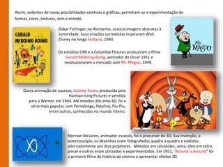 Assim, sedentos de novas possibilidades estéticas e gráficas, permitiam-se a experimentação de
formas, cores, texturas, som e enredo.
Os estúdios UPA e a Columbia Pictures produziram o filme
Gerald McBoing-Boing, vencedor do Oscar 1951 e
revolucionaram o mercado com Mr. Magoo, 1949.
Outra animação de sucesso, Looney Tunes, produzida pela
Harman-Ising Pictures e vendida
para a Warner. em 1944. Até meados dos anos 60, foi a
série mais popular, com Pernalonga, Patolino, Piu-Piu,
entre outros, conhecidos no mundo inteiro.
Oskar Fichinger, na Alemanha, associa imagens abstratas à
sonoridade. Suas criações surrealistas inspiraram Walt
Disney no longa Fantasia, 1940.
Norman McLaren, animador escocês, foi o precursor do 3D. Sua invenção, o
estereoscópio, os desenhos eram fotografados quadro a quadro e exibidos
alternadamente por dois projetores. Métodos em celulóides, areia, óleo em vidro,
pincel e outros eram utilizados e experimentados. Em 1951, “Around is Around” foi
o primeiro filme da história do cinema a apresentar efeitos 3D.
 