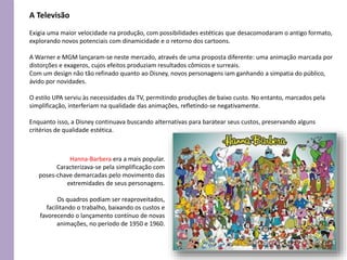 Exigia uma maior velocidade na produção, com possibilidades estéticas que desacomodaram o antigo formato,
explorando novos potenciais com dinamicidade e o retorno dos cartoons.
A Warner e MGM lançaram-se neste mercado, através de uma proposta diferente: uma animação marcada por
distorções e exageros, cujos efeitos produziam resultados cômicos e surreais.
Com um design não tão refinado quanto ao Disney, novos personagens iam ganhando a simpatia do público,
ávido por novidades.
O estilo UPA serviu às necessidades da TV, permitindo produções de baixo custo. No entanto, marcados pela
simplificação, interferiam na qualidade das animações, refletindo-se negativamente.
Enquanto isso, a Disney continuava buscando alternativas para baratear seus custos, preservando alguns
critérios de qualidade estética.
A Televisão
Hanna-Barbera era a mais popular.
Caracterizava-se pela simplificação com
poses-chave demarcadas pelo movimento das
extremidades de seus personagens.
Os quadros podiam ser reaproveitados,
facilitando o trabalho, baixando os custos e
favorecendo o lançamento contínuo de novas
animações, no período de 1950 e 1960.
 