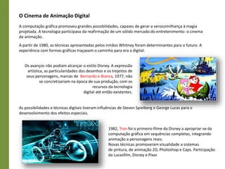 O Cinema de Animação Digital
A computação gráfica promoveu grandes possibilidades, capazes de gerar a verossimilhança à magia
projetada. A tecnologia participava da reafirmação de um sólido mercado do entretenimento: o cinema
de animação.
A partir de 1980, as técnicas apresentadas pelos irmãos Whitney foram determinantes para o futuro. A
experiência com formas gráficas traçavam o caminho para era a digital.
Os avanços não podiam alcançar o estilo Disney. A expressão
artística, as particularidades dos desenhos e os trejeitos de
seus personagens, marcas de Bernardo e Bianca, 1977, não
se concretizariam na época de sua produção, com os
recursos da tecnologia
digital até então existentes.
As possibilidades e técnicas digitais tiveram influências de Steven Spielberg e George Lucas para o
desenvolvimento dos efeitos especiais.
1982, Tron foi o primeiro filme da Disney a apropriar-se da
computação gráfica em sequências completas, integrando
animação a personagens reais.
Novas técnicas promoveram visualidade a sistemas
de pintura, de animação 2D, Photoshop e Caps. Participação
da Lucasfilm, Disney e Pixar.
 