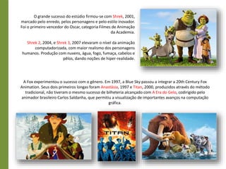 O grande sucesso do estúdio firmou-se com Shrek, 2001,
marcado pelo enredo, pelos personagens e pelo estilo inovador.
Foi o primeiro vencedor do Oscar, categoria Filmes de Animação
da Academia.
Shrek 2, 2004, e Shrek 3, 2007 elevaram o nível da animação
computadorizada, com maior realismo dos personagens
humanos. Produção com nuvens, água, fogo, fumaça, cabelos e
pêlos, dando noções de hiper-realidade.
A Fox experimentou o sucesso com o gênero. Em 1997, a Blue Sky passou a integrar a 20th Century Fox
Animation. Seus dois primeiros longas foram Anastásia, 1997 e Titan, 2000, produzidos através do método
tradicional, não tiveram o mesmo sucesso de bilheteria alcançado com A Era do Gelo, codirigido pelo
animador brasileiro Carlos Saldanha, que permitiu a visualização de importantes avanços na computação
gráfica.
 
