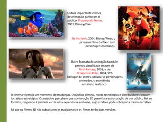 Outros importantes filmes
de animação ganharam o
público: Procurando Nemo,
2003, Disney/Pixar.
Outro formato de animação também
ganhou visualidade através de
Final Fantasy, 2001, e de
O Expresso Polar, 2004, WB.
Em lugar de atores, utilizou-se personagens
animados, transmitindo
um efeito realístico.
O cinema vivencia um momento de mudanças. O público diminui, novas tecnologias e distribuidores buscam
lucrativas estratégias. Os estúdios percebem que a animação 3D permitia a estruturação de um público fiel ao
formato, responde à pirataria e cria uma experiência exclusiva, cujo atrativo pode sobrepor à trama narrativa.
Só que os filmes 3D não substituem os tradicionais e os filmes terão duas versões.
Os Incríveis, 2004, Disney/Pixar, o
primeiro filme da Pixar com
personagens humanos.
 