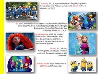 Rio, 2011, 3D animado da 20th Century Fox e Blue Sky. Dirigido por
Carlos Saldanha, Brasil. Indicado ao Oscar 2012, Melhor Canção
Original, com "Real in Rio”, Sérgio Mendes
e Carlinhos Brown. Rio 2, 2014.
Os Smurfs, 2011, é o primeiro filme de computação gráfica e
live-action da Sony Pictures Animation. Os Smurfs 2, 2013 e
o terceiro em 2017.
Divertida Mente, 2015, Disney/Pixar e
Os Minions, 2015, Universal.
Frozen, 2013, Disney.
A animação foi considerada como um
retorno da Disney aos musicais de alta
qualidade.
Brave/Valentine, 2012, é o primeiro
conto de fada produzido pela Pixar.
Uma das películas mais sombrias e
maduras. É a primeira animação que
tem uma protagonista.
 