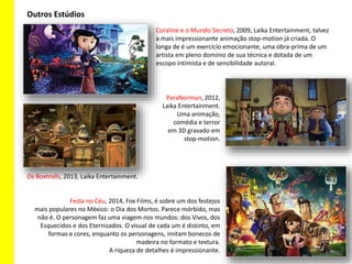 Coraline e o Mundo Secreto, 2009, Laika Entertainment, talvez
a mais impressionante animação stop-motion já criada. O
longa de é um exercício emocionante, uma obra-prima de um
artista em pleno domínio de sua técnica e dotada de um
escopo intimista e de sensibilidade autoral.
Outros Estúdios
ParaNorman, 2012,
Laika Entertainment.
Uma animação,
comédia e terror
em 3D gravado em
stop-motion.
Os Boxtrolls, 2013, Laika Entertainment.
Festa no Céu, 2014, Fox Films, é sobre um dos festejos
mais populares no México: o Dia dos Mortos. Parece mórbido, mas
não é. O personagem faz uma viagem nos mundos: dos Vivos, dos
Esquecidos e dos Eternizados. O visual de cada um é distinto, em
formas e cores, enquanto os personagens, imitam bonecos de
madeira no formato e textura.
A riqueza de detalhes é impressionante.
 