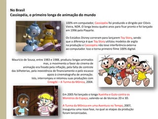 No Brasil
Cassiopéia, o primeiro longa de animação do mundo
100% em computador, Cassiopéia foi produzido e dirigido por Clóvis
Vieira, NDR. O longa levou quatro anos para ficar pronto e foi lançado
em 1996 pela Playarte.
Os Estúdios Disney correram para lançarem Toy Story, sendo
que a diferença é que Toy Story utilizou modelos de argila
na produção e Cassiopéia não teve interferência externa
ao computador. Isso o torna primeiro filme 100% digital.
Maurício de Sousa, entre 1983 e 1988, produziu longas animados
mas, o movimento a favor do cinema de
animação era freado pela inflação, pela falta de controle
das bilheterias, pela inexistência de financiamento e pelo escasso
apoio à cinematografia de animação.
Isto, interrompeu e retomou suas produções com
Cinegibi – A Turma da Mônica, 2004.
Em 2005 foi lançado o longa Xuxinha e Guto contra os
Monstros do Espaço, valendo-se de técnicas 2D e 3D.
A Turma da Mônica em uma Aventura no Tempo, 2007,
inaugurou uma nova fase, na qual as etapas da produção
foram terceirizadas.
 