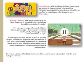 Garoto Cósmico, 2008, dirigido por Alê Abreu. Contou com a
participação de Arnaldo Antunes, Vanessa da Mata,
Wellington Nogueira e Belchior, além de ser o último filme em
que Raul Cortez participou, dublando o personagem
Giramundos.
O Menino e o Mundo, 2014, direção e produção de Alê
Abreu. Obra-prima da animação brasileira, indicado ao
Oscar 2016 como Melhor Animação.
Os traços sugerem a ingenuidade, a infantilidade.
O personagem principal é desenhado com um rabisco
simples, em 2D, sobre espaços brancos
remetendo a folhas de papel.
O filme impressiona pelas misturas de técnicas, incluindo
colagens, computação e imagens em estilo documentário. A
trilha sonora composta pelo rapper Emicida, fica evidente a
notável ambição deste filme de entreter ao mesmo tempo
em que estabelece uma mensagem muito clara sobre a
sociedade atual.
No mercado nacional, em função dos custos orçametários, observa-se uma expressividade maior dos curta-
metragens animados.
 
