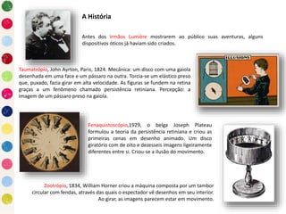 A História
Antes dos Irmãos Lumière mostrarem ao público suas aventuras, alguns
dispositivos óticos já haviam sido criados.
Taumatrópio, John Ayrton, Paris, 1824. Mecânica: um disco com uma gaiola
desenhada em uma face e um pássaro na outra. Torcia-se um elástico preso
que, puxado, fazia girar em alta velocidade. As figuras se fundem na retina
graças a um fenômeno chamado persistência retiniana. Percepção: a
imagem de um pássaro preso na gaiola.
Fenaquistoscópio,1929, o belga Joseph Plateau
formulou a teoria da persistência retiniana e criou as
primeiras cenas em desenho animado. Um disco
giratório com de oito e dezesseis imagens ligeiramente
diferentes entre si. Criou-se a ilusão do movimento.
Zootrópio, 1834, William Horner criou a máquina composta por um tambor
circular com fendas, através das quais o espectador vê desenhos em seu interior.
Ao girar, as imagens parecem estar em movimento.
 