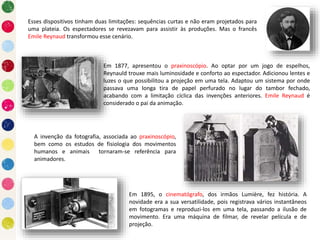 Esses dispositivos tinham duas limitações: sequências curtas e não eram projetados para
uma plateia. Os espectadores se revezavam para assistir às produções. Mas o francês
Emile Reynaud transformou esse cenário.
Em 1877, apresentou o praxinoscópio. Ao optar por um jogo de espelhos,
Reynauld trouxe mais luminosidade e conforto ao espectador. Adicionou lentes e
luzes o que possibilitou a projeção em uma tela. Adaptou um sistema por onde
passava uma longa tira de papel perfurado no lugar do tambor fechado,
acabando com a limitação cíclica das invenções anteriores. Emile Reynaud é
considerado o pai da animação.
A invenção da fotografia, associada ao praxinoscópio,
bem como os estudos de fisiologia dos movimentos
humanos e animais tornaram-se referência para
animadores.
Em 1895, o cinematógrafo, dos irmãos Lumière, fez história. A
novidade era a sua versatilidade, pois registrava vários instantâneos
em fotogramas e reproduzi-los em uma tela, passando a ilusão de
movimento. Era uma máquina de filmar, de revelar película e de
projeção.
 