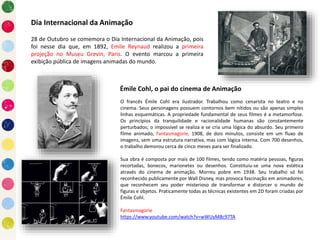28 de Outubro se comemora o Dia Internacional da Animação, pois
foi nesse dia que, em 1892, Emile Reynaud realizou a primeira
projeção no Museu Grevin, Paris. O evento marcou a primeira
exibição pública de imagens animadas do mundo.
Dia Internacional da Animação
Émile Cohl, o pai do cinema de Animação
O francês Émile Cohl era ilustrador. Trabalhou como cenarista no teatro e no
cinema. Seus personagens possuem contornos bem nítidos ou são apenas simples
linhas esquemáticas. A propriedade fundamental de seus filmes é a metamorfose.
Os princípios da tranquilidade e racionalidade humanas são constantemente
perturbados; o impossível se realiza e se cria uma lógica do absurdo. Seu primeiro
filme animado, Fantasmagorie, 1908, de dois minutos, consiste em um fluxo de
imagens, sem uma estrutura narrativa, mas com lógica interna. Com 700 desenhos,
o trabalho demorou cerca de cinco meses para ser finalizado.
Sua obra é composta por mais de 100 filmes, tendo como matéria pessoas, figuras
recortadas, bonecos, marionetes ou desenhos. Constituiu-se uma nova estética
através do cinema de animação. Morreu pobre em 1938. Seu trabalho só foi
reconhecido publicamente por Wall Disney, mas provoca fascinação em animadores,
que reconhecem seu poder misterioso de transformar e distorcer o mundo de
figuras e objetos. Praticamente todas as técnicas existentes em 2D foram criadas por
Émile Cohl.
Fantasmagorie
https://www.youtube.com/watch?v=wWUyM8c97TA
 