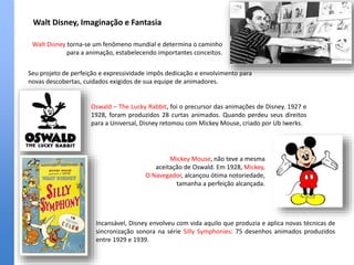 Walt Disney, Imaginação e Fantasia
Incansável, Disney envolveu com vida aquilo que produzia e aplica novas técnicas de
sincronização sonora na série Silly Symphonies: 75 desenhos animados produzidos
entre 1929 e 1939.
Walt Disney torna-se um fenômeno mundial e determina o caminho
para a animação, estabelecendo importantes conceitos.
Seu projeto de perfeição e expressividade impôs dedicação e envolvimento para
novas descobertas, cuidados exigidos de sua equipe de animadores.
Oswald – The Lucky Rabbit, foi o precursor das animações de Disney. 1927 e
1928, foram produzidos 28 curtas animados. Quando perdeu seus direitos
para a Universal, Disney retomou com Mickey Mouse, criado por Ub Iwerks.
Mickey Mouse, não teve a mesma
aceitação de Oswald. Em 1928, Mickey,
O Navegador, alcançou ótima notoriedade,
tamanha a perfeição alcançada.
 
