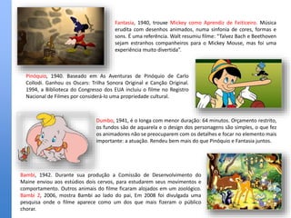 Dumbo, 1941, é o longa com menor duração: 64 minutos. Orçamento restrito,
os fundos são de aquarela e o design dos personagens são simples, o que fez
os animadores não se preocuparem com os detalhes e focar no elemento mais
importante: a atuação. Rendeu bem mais do que Pinóquio e Fantasia juntos.
Pinóquio, 1940. Baseado em As Aventuras de Pinóquio de Carlo
Collodi. Ganhou os Oscars: Trilha Sonora Original e Canção Original.
1994, a Biblioteca do Congresso dos EUA incluiu o filme no Registro
Nacional de Filmes por considerá-lo uma propriedade cultural.
Fantasia, 1940, trouxe Mickey como Aprendiz de Feiticeiro. Música
erudita com desenhos animados, numa sinfonia de cores, formas e
sons. É uma referência. Walt resumiu filme: “Talvez Bach e Beethoven
sejam estranhos companheiros para o Mickey Mouse, mas foi uma
experiência muito divertida”.
Bambi, 1942. Durante sua produção a Comissão de Desenvolvimento do
Maine enviou aos estúdios dois cervos, para estudarem seus movimentos e
comportamento. Outros animais do filme ficaram alojados em um zoológico.
Bambi 2, 2006, mostra Bambi ao lado do pai, Em 2008 foi divulgada uma
pesquisa onde o filme aparece como um dos que mais fizeram o público
chorar.
 