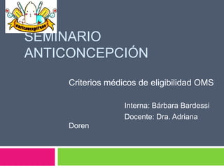 SEMINARIO
ANTICONCEPCIÓN
Criterios médicos de eligibilidad OMS
Interna: Bárbara Bardessi
Docente: Dra. Adriana
Doren
 