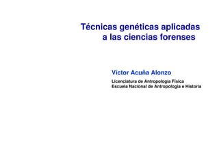    
Técnicas genéticas aplicadas 
a las ciencias forenses
Víctor Acuña Alonzo 
Licenciatura de Antropología Física
Escuela Nacional de Antropología e Historia
 