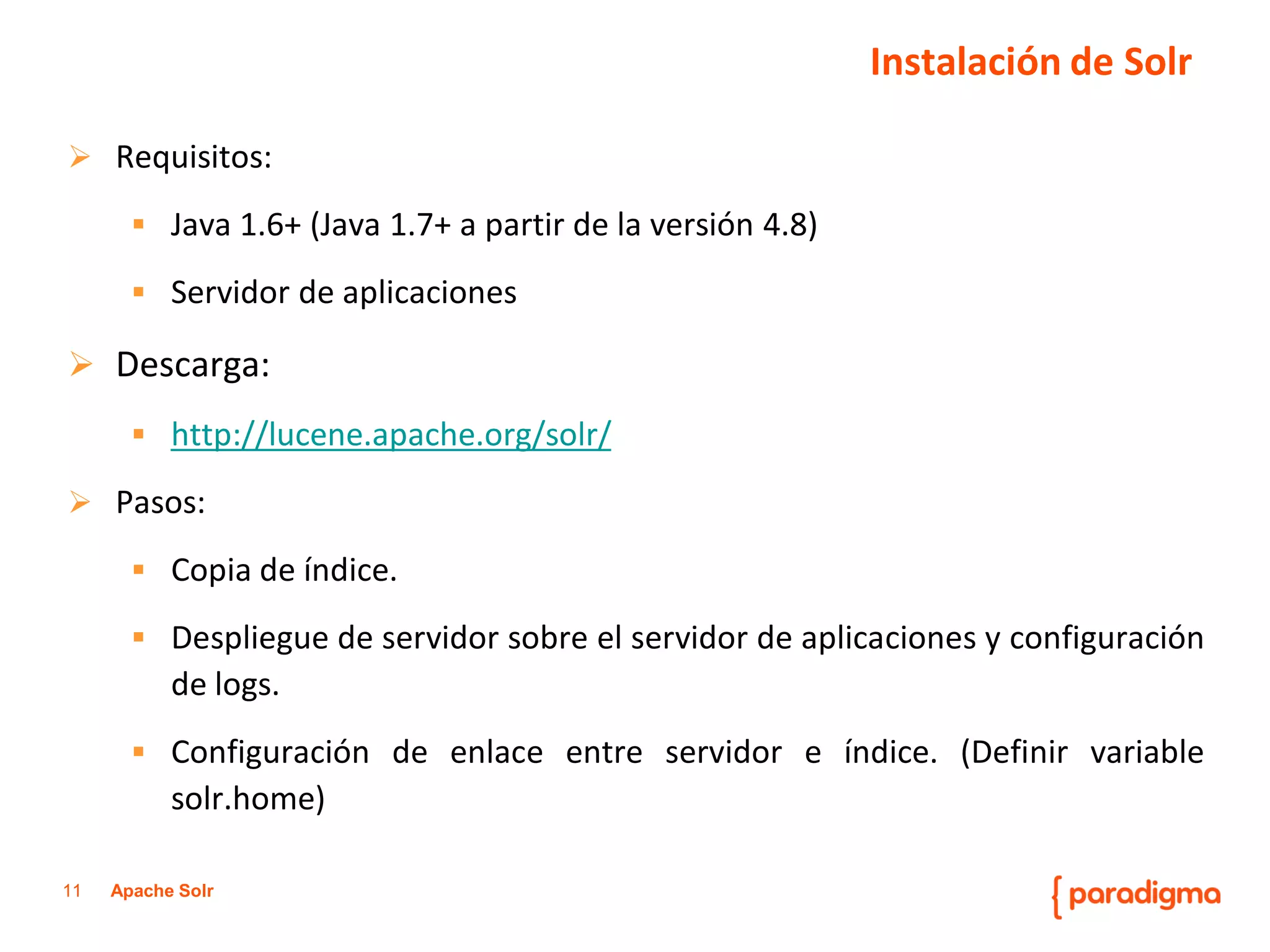 11Apache Solr 
Requisitos: 
Java1.6+(Java1.7+apartirdelaversión4.8) 
Servidordeaplicaciones 
Descarga: 
http://lucene.apache.org/solr/ 
Pasos: 
Copiadeíndice. 
Desplieguedeservidorsobreelservidordeaplicacionesyconfiguracióndelogs. 
Configuracióndeenlaceentreservidoreíndice.(Definirvariablesolr.home) 
Instalación de Solr  