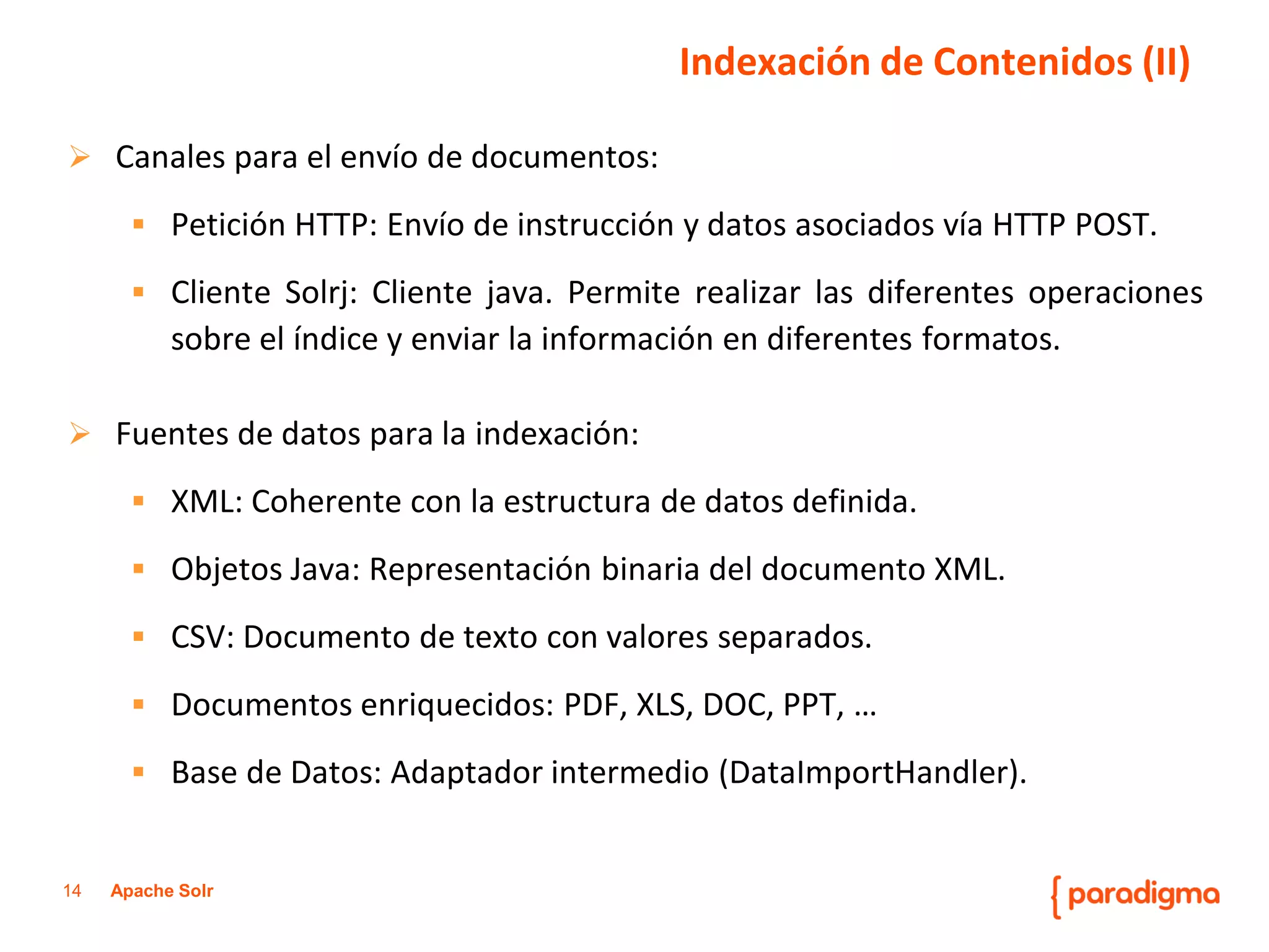 14Apache Solr 
Canalesparaelenvíodedocumentos: 
PeticiónHTTP:EnvíodeinstrucciónydatosasociadosvíaHTTPPOST. 
ClienteSolrj:Clientejava.Permiterealizarlasdiferentesoperacionessobreelíndiceyenviarlainformaciónendiferentesformatos. 
Fuentesdedatosparalaindexación: 
XML:Coherenteconlaestructuradedatosdefinida. 
ObjetosJava:RepresentaciónbinariadeldocumentoXML. 
CSV:Documentodetextoconvaloresseparados. 
Documentosenriquecidos:PDF,XLS,DOC,PPT,… 
BasedeDatos:Adaptadorintermedio(DataImportHandler). 
Indexación de Contenidos (II)  