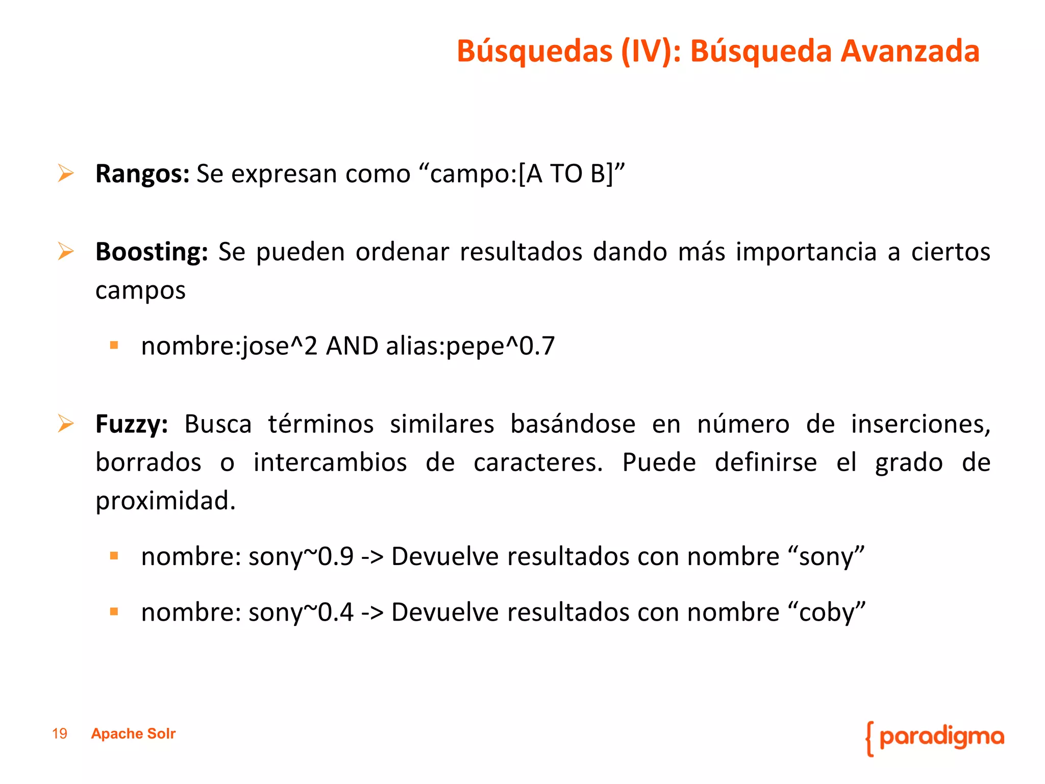 19Apache Solr 
Rangos:Seexpresancomo“campo:[ATOB]” 
Boosting:Sepuedenordenarresultadosdandomásimportanciaaciertoscampos 
nombre:jose^2ANDalias:pepe^0.7 
Fuzzy:Buscatérminossimilaresbasándoseennúmerodeinserciones, borradosointercambiosdecaracteres.Puededefinirseelgradodeproximidad. 
nombre:sony~0.9->Devuelveresultadosconnombre“sony” 
nombre:sony~0.4->Devuelveresultadosconnombre“coby” 
Búsquedas (IV): Búsqueda Avanzada  