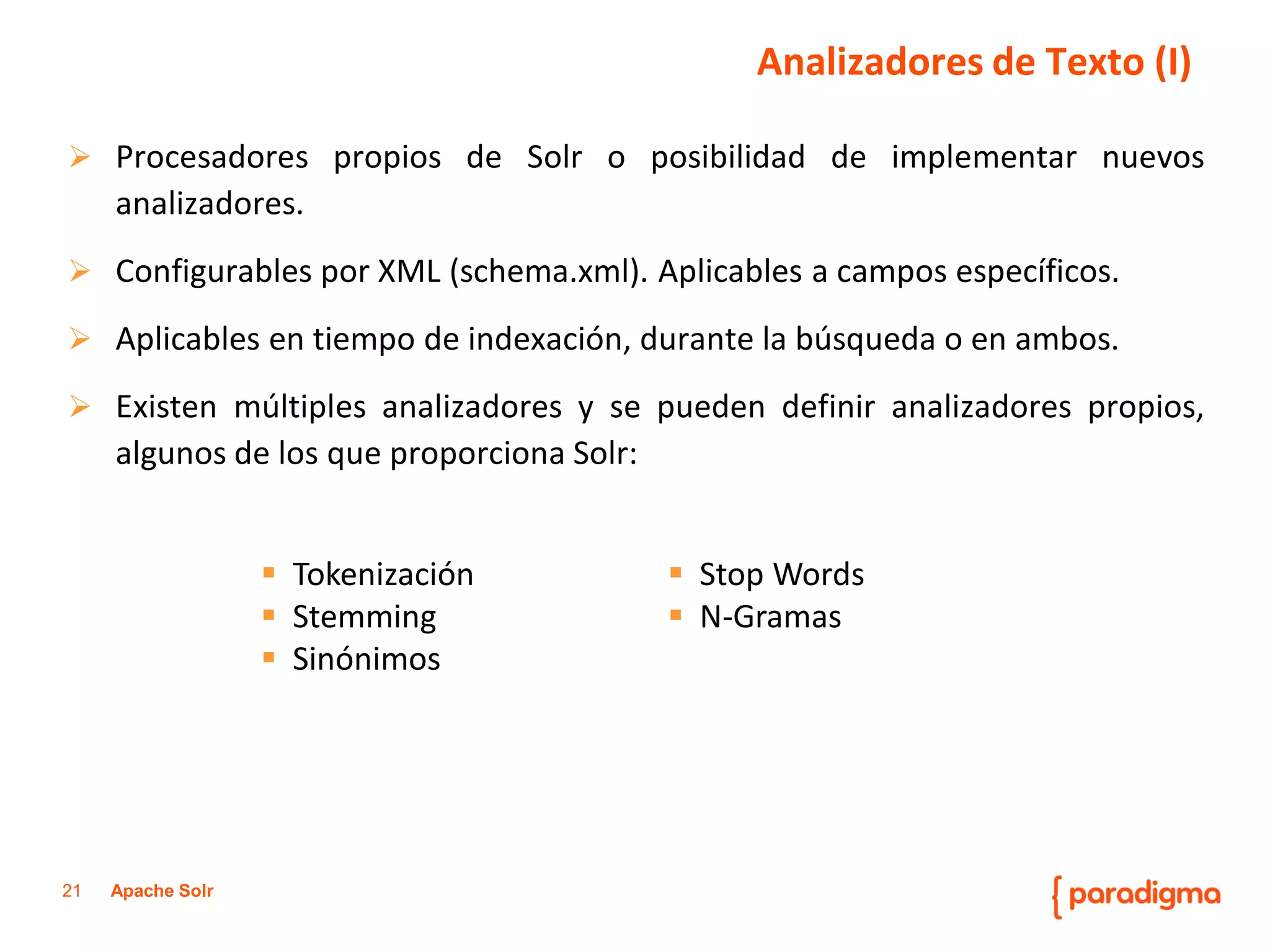 21Apache Solr 
ProcesadorespropiosdeSolroposibilidaddeimplementarnuevosanalizadores. 
ConfigurablesporXML(schema.xml).Aplicablesacamposespecíficos. 
Aplicablesentiempodeindexación,durantelabúsquedaoenambos. 
Existenmúltiplesanalizadoresysepuedendefiniranalizadorespropios, algunosdelosqueproporcionaSolr: 
Analizadores de Texto (I) 
Tokenización 
Stemming 
Sinónimos 
Stop Words 
N-Gramas  