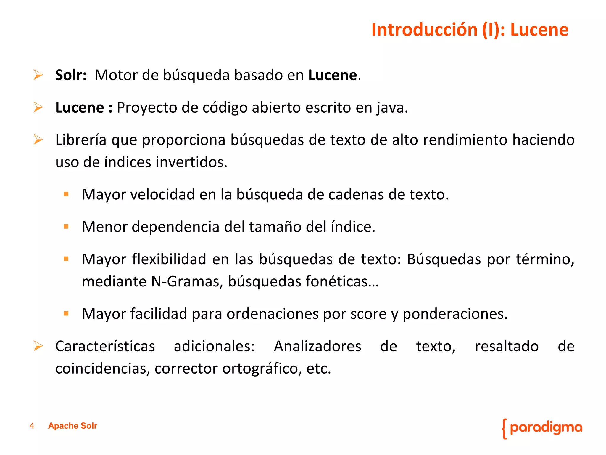 4Apache Solr 
Solr:MotordebúsquedabasadoenLucene. 
Lucene:Proyectodecódigoabiertoescritoenjava. 
Libreríaqueproporcionabúsquedasdetextodealtorendimientohaciendousodeíndicesinvertidos. 
Mayorvelocidadenlabúsquedadecadenasdetexto. 
Menordependenciadeltamañodelíndice. 
Mayorflexibilidadenlasbúsquedasdetexto:Búsquedasportérmino, medianteN-Gramas,búsquedasfonéticas… 
Mayorfacilidadparaordenacionesporscoreyponderaciones. 
Característicasadicionales:Analizadoresdetexto,resaltadodecoincidencias,correctorortográfico,etc. 
Introducción (I): Lucene  