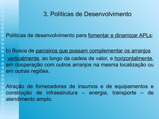 3. Políticas de Desenvolvimento Políticas de desenvolvimento para  fomentar e dinamizar APLs : b) Busca de  parceiros que possam complementar os arranjos verticalmente , ao longo da cadeia de valor, e  horizontalmente , em cooperação com outros arranjos na mesma localização ou em outras regiões. Atração de fornecedores de insumos e de equipamentos e construção de infraestrutura – energia, transporte – de atendimento amplo.   