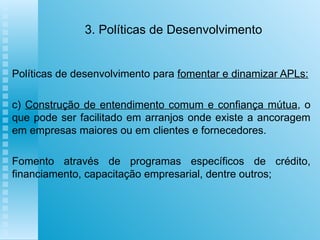 3. Políticas de Desenvolvimento Políticas de desenvolvimento para  fomentar e dinamizar APLs: c)  Construção de entendimento comum e confiança mútua , o que pode ser facilitado em arranjos onde existe a ancoragem em empresas maiores ou em clientes e fornecedores.  Fomento através de programas específicos de crédito, financiamento, capacitação empresarial, dentre outros;   