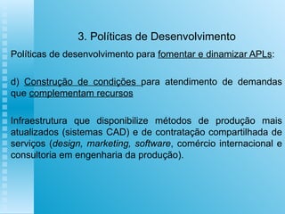 3. Políticas de Desenvolvimento Políticas de desenvolvimento para  fomentar e dinamizar APLs :   d)  Construção de condições  para atendimento de demandas que  complementam recursos   Infraestrutura que disponibilize métodos de produção mais atualizados (sistemas CAD) e de contratação compartilhada de serviços ( design, marketing, software , comércio internacional e consultoria em engenharia da produção).   