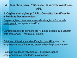 4. Caminhos para Política de Desenvolvimento em APL 2. Órgãos com ações pró APL: Conceito, Identificação, e Políticas Desenvolvidas: Organizações, natureza, áreas de atuação e formas de participação  no apoio aos APLs. Caracterização do conceito de APL  nos órgãos que utilizam este referencial – restrito ou amplo. Critérios utilizados na identificação dos APLs  – no. de empresas e trabalhadores, especialização produtiva, etc. Políticas de desenvolvimento  – diretrizes, ações empreendidas e resultados alcançados.   