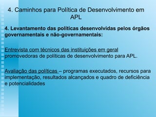4. Caminhos para Política de Desenvolvimento em APL 4. Levantamento das políticas desenvolvidas pelos órgãos governamentais e não-governamentais: Entrevista com técnicos das instituições em geral  promovedoras de políticas de desenvolvimento para APL. Avaliação das políticas  – programas executados, recursos para implementação, resultados alcançados e quadro de deficiência e potencialidades 