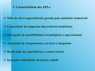 1. Características dos APLs. Mão-de-obra especializada gerada pelo ambiente industrial Capacidade de empresas discernirem tendências Percepção de possibilidades tecnológicas e operacionais  Aquisição de componentes, serviços e máquinas Realização de experiências a custos baixos Inovações difundidas de forma rápida 