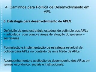 4. Caminhos para Política de Desenvolvimento em APL 6. Estratégia para desenvolvimento de APLS   Definição de uma estratégia estadual de estímulo aos APLs  – articulada  com plano e áreas de atuação do governo – secretarias. Formulação e implementação de estratégia  estadual de política para APLs no contexto de uma Rede de APLs Acompanhamento e avaliação do desempenho dos APLs  em termos econômico, sociais e institucionais. 