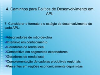 4. Caminhos para Política de Desenvolvimento em APL 7. Considerar o  formato e o estágio de desenvolvimento  de cada APL: Absorvedores de mão-de-obra Intensivo em conhecimento Geradores de renda local,  Competitivo em segmentos exportadores,  Geradores de renda local Complementação de cadeias produtivas regionais Presentes em regiões economicamente deprimidas 