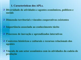 1. Características dos APLs. Diversidade de atividades e agentes econômicos, políticos e sociais Dimensão territorial e vínculos cooperativos existentes Importância associada ao conhecimento tácito Processos de inovação e aprendizados interativos Contextos históricos e culturais e recursos relacionais dos agentes Vínculo de um setor econômico com às atividades da cadeia de produção 