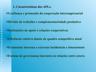 1. Características dos APLs. Confiança e promoção da cooperação interempresarial Divisão do trabalho e complementariedade produtiva Instituições de apoio e relações cooperativas Eficiência coletiva diante do quadro competitivo atual Economias internas e externas incidentais e intencionais Formas de governança inerentes às relações entre atores 